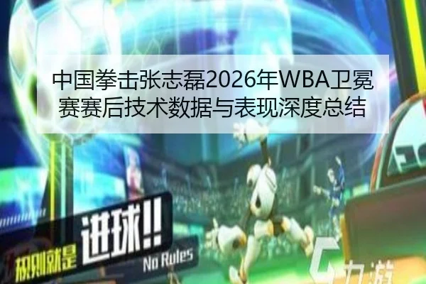 中国拳击张志磊2026年WBA卫冕赛赛后技术数据与表现深度总结