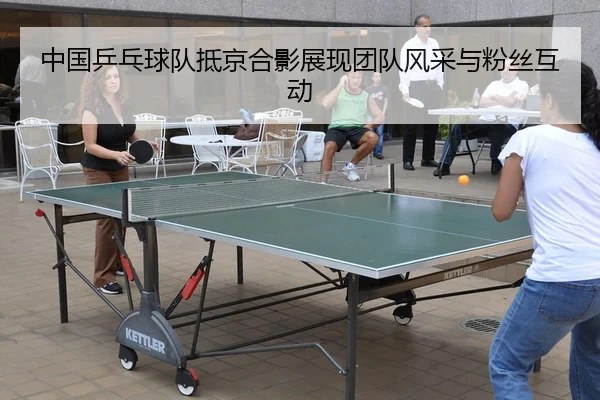 中国乒乓球队抵京合影展现团队风采与粉丝互动